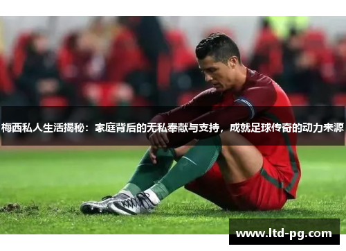 梅西私人生活揭秘：家庭背后的无私奉献与支持，成就足球传奇的动力来源