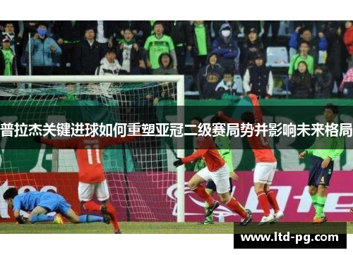 普拉杰关键进球如何重塑亚冠二级赛局势并影响未来格局