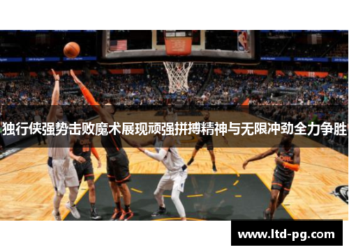 独行侠强势击败魔术展现顽强拼搏精神与无限冲劲全力争胜
