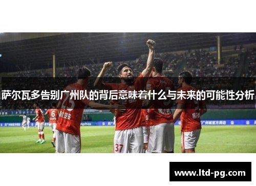 萨尔瓦多告别广州队的背后意味着什么与未来的可能性分析