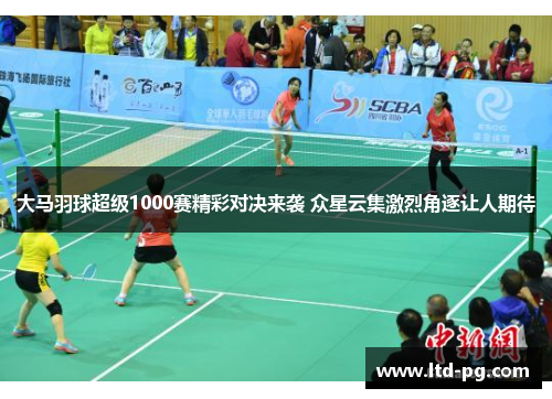 大马羽球超级1000赛精彩对决来袭 众星云集激烈角逐让人期待