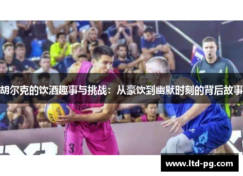 胡尔克的饮酒趣事与挑战：从豪饮到幽默时刻的背后故事