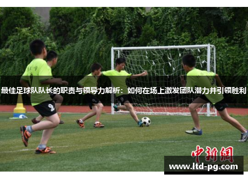 最佳足球队队长的职责与领导力解析：如何在场上激发团队潜力并引领胜利