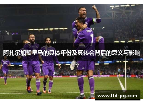 阿扎尔加盟皇马的具体年份及其转会背后的意义与影响