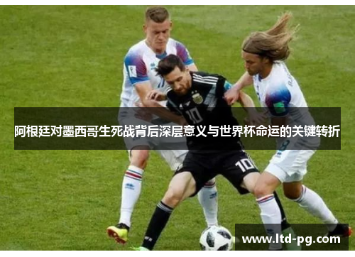 阿根廷对墨西哥生死战背后深层意义与世界杯命运的关键转折