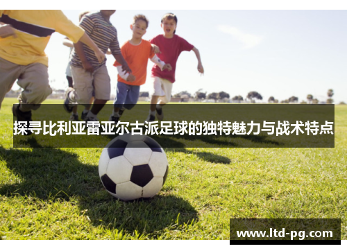 探寻比利亚雷亚尔古派足球的独特魅力与战术特点