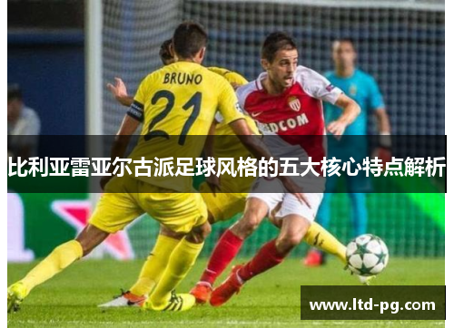 比利亚雷亚尔古派足球风格的五大核心特点解析