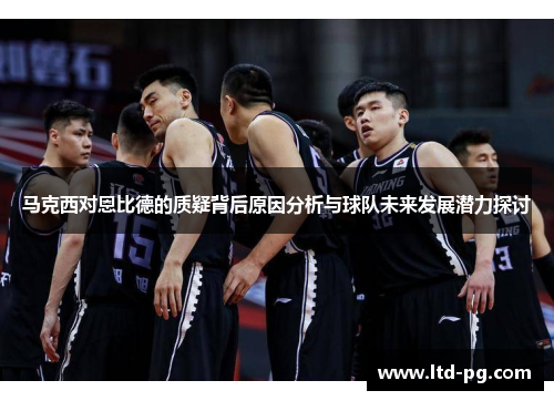 马克西对恩比德的质疑背后原因分析与球队未来发展潜力探讨 马克西对恩比德的质疑背后原因分析与球队未来发展潜力探讨