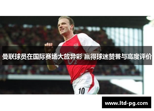 曼联球员在国际赛场大放异彩 赢得球迷赞誉与高度评价