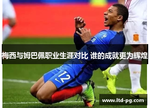 梅西与姆巴佩职业生涯对比 谁的成就更为辉煌
