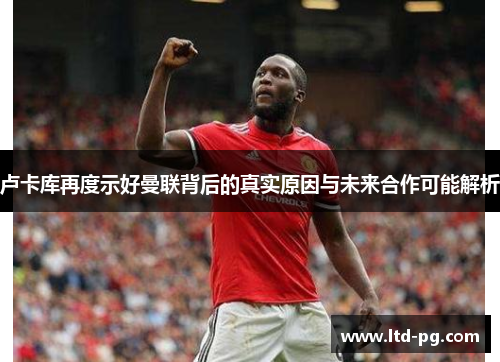 卢卡库再度示好曼联背后的真实原因与未来合作可能解析