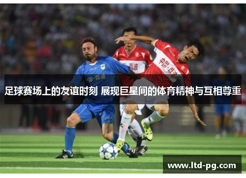 足球赛场上的友谊时刻 展现巨星间的体育精神与互相尊重 足球赛场上的友谊时刻 展现巨星间的体育精神与互相尊重