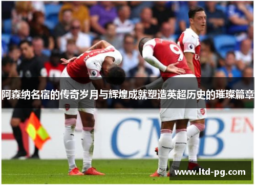 阿森纳名宿的传奇岁月与辉煌成就塑造英超历史的璀璨篇章 阿森纳名宿的传奇岁月与辉煌成就塑造英超历史的璀璨篇章