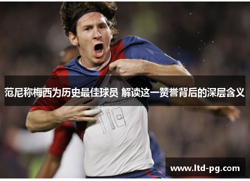 范尼称梅西为历史最佳球员 解读这一赞誉背后的深层含义