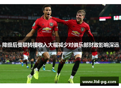 降级后曼联转播收入大幅减少对俱乐部财政影响深远 降级后曼联转播收入大幅减少对俱乐部财政影响深远