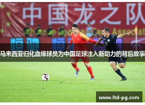马来西亚归化血缘球员为中国足球注入新动力的背后故事