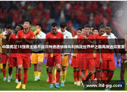 中国男足18强赛主场不敌沙特遭遇惨痛失利挑战世界杯之路再度迷雾重重