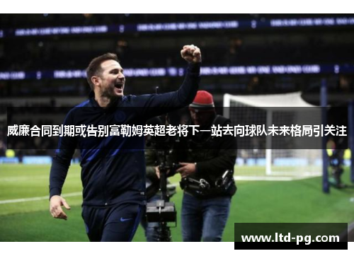 威廉合同到期或告别富勒姆英超老将下一站去向球队未来格局引关注